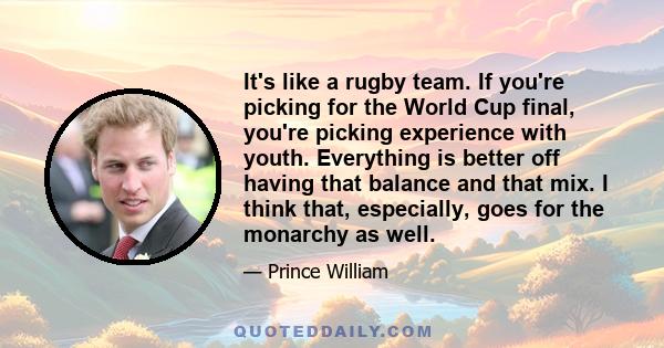 It's like a rugby team. If you're picking for the World Cup final, you're picking experience with youth. Everything is better off having that balance and that mix. I think that, especially, goes for the monarchy as well.