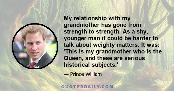 My relationship with my grandmother has gone from strength to strength. As a shy, younger man it could be harder to talk about weighty matters. It was: 'This is my grandmother who is the Queen, and these are serious