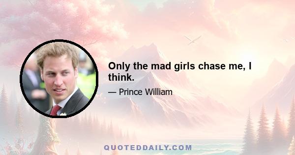 Only the mad girls chase me, I think.