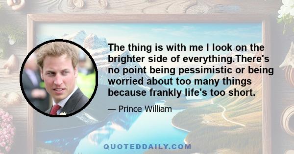 The thing is with me I look on the brighter side of everything.There's no point being pessimistic or being worried about too many things because frankly life's too short.