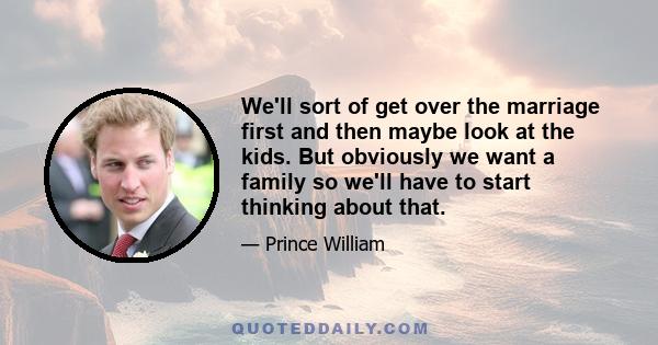 We'll sort of get over the marriage first and then maybe look at the kids. But obviously we want a family so we'll have to start thinking about that.