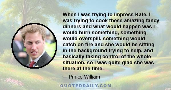 When I was trying to impress Kate, I was trying to cook these amazing fancy dinners and what would happen was I would burn something, something would overspill, something would catch on fire and she would be sitting in