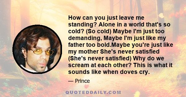 How can you just leave me standing? Alone in a world that's so cold? (So cold) Maybe I'm just too demanding, Maybe I'm just like my father too bold.Maybe you're just like my mother She's never satisfied (She's never