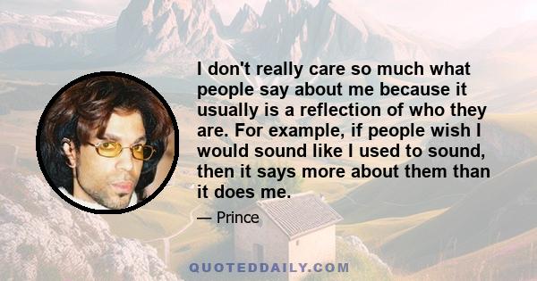 I don't really care so much what people say about me because it usually is a reflection of who they are. For example, if people wish I would sound like I used to sound, then it says more about them than it does me.