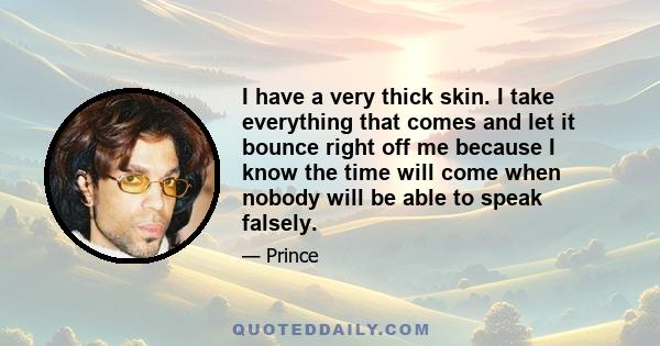 I have a very thick skin. I take everything that comes and let it bounce right off me because I know the time will come when nobody will be able to speak falsely.