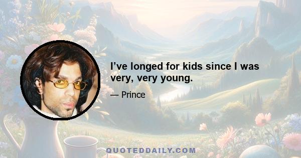 I’ve longed for kids since I was very, very young.