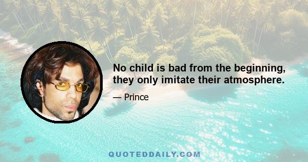 No child is bad from the beginning, they only imitate their atmosphere.