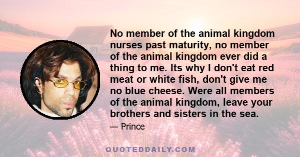 No member of the animal kingdom nurses past maturity, no member of the animal kingdom ever did a thing to me. Its why I don't eat red meat or white fish, don't give me no blue cheese. Were all members of the animal