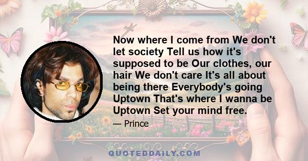 Now where I come from We don't let society Tell us how it's supposed to be Our clothes, our hair We don't care It's all about being there Everybody's going Uptown That's where I wanna be Uptown Set your mind free.