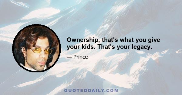 Ownership, that's what you give your kids. That's your legacy.