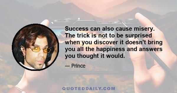 Success can also cause misery. The trick is not to be surprised when you discover it doesn't bring you all the happiness and answers you thought it would.