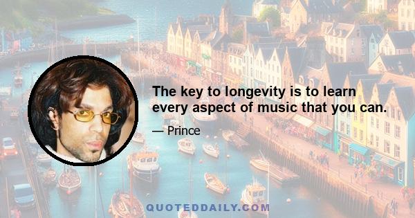 The key to longevity is to learn every aspect of music that you can.