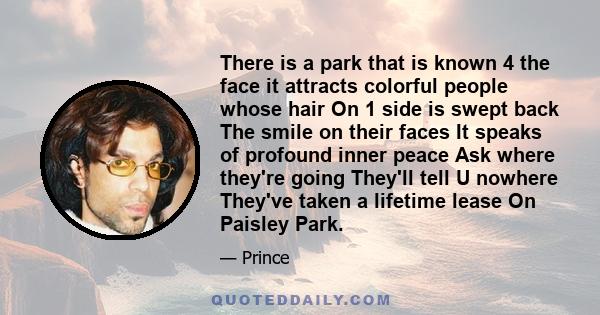 There is a park that is known 4 the face it attracts colorful people whose hair On 1 side is swept back The smile on their faces It speaks of profound inner peace Ask where they're going They'll tell U nowhere They've