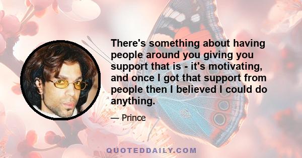 There's something about having people around you giving you support that is - it's motivating, and once I got that support from people then I believed I could do anything.