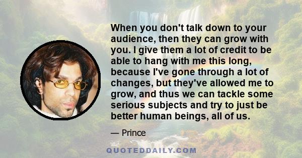 When you don't talk down to your audience, then they can grow with you. I give them a lot of credit to be able to hang with me this long, because I've gone through a lot of changes, but they've allowed me to grow, and