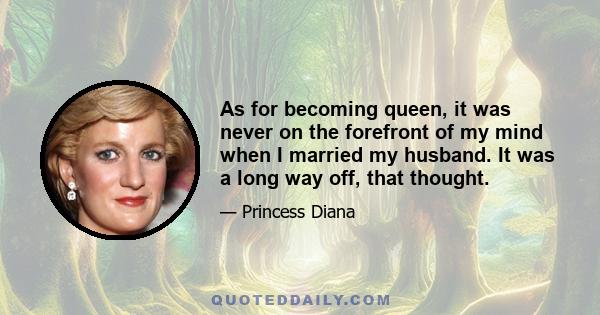 As for becoming queen, it was never on the forefront of my mind when I married my husband. It was a long way off, that thought.