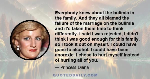 Everybody knew about the bulimia in the family. And they all blamed the failure of the marriage on the bulimia and it's taken them time to think differently. I said I was rejected, I didn't think I was good enough for