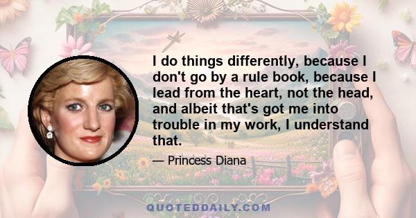 I do things differently, because I don't go by a rule book, because I lead from the heart, not the head, and albeit that's got me into trouble in my work, I understand that.