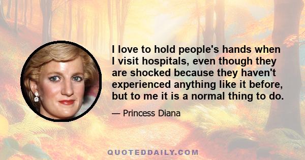 I love to hold people's hands when I visit hospitals, even though they are shocked because they haven't experienced anything like it before, but to me it is a normal thing to do.