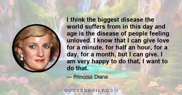 I think the biggest disease the world suffers from in this day and age is the disease of people feeling unloved. I know that I can give love for a minute, for half an hour, for a day, for a month, but I can give. I am