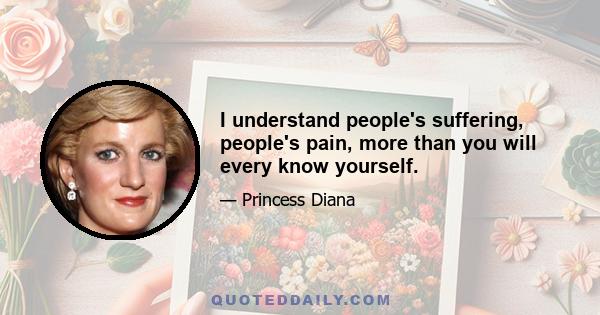 I understand people's suffering, people's pain, more than you will every know yourself.