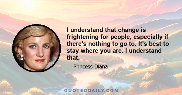 I understand that change is frightening for people, especially if there's nothing to go to. It's best to stay where you are. I understand that.