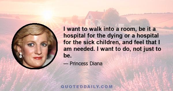 I want to walk into a room, be it a hospital for the dying or a hospital for the sick children, and feel that I am needed. I want to do, not just to be.