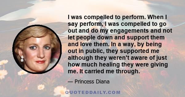 I was compelled to perform. When I say perform, I was compelled to go out and do my engagements and not let people down and support them and love them. In a way, by being out in public, they supported me although they