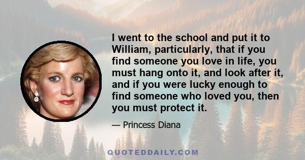 I went to the school and put it to William, particularly, that if you find someone you love in life, you must hang onto it, and look after it, and if you were lucky enough to find someone who loved you, then you must