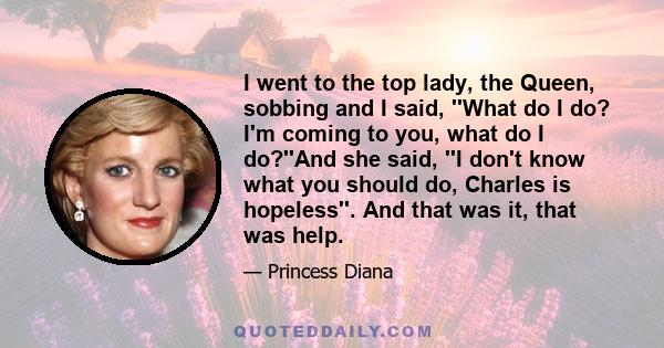 I went to the top lady, the Queen, sobbing and I said, ''What do I do? I'm coming to you, what do I do?''And she said, ''I don't know what you should do, Charles is hopeless''. And that was it, that was help.