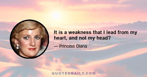 It is a weakness that I lead from my heart, and not my head?