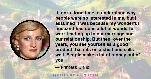 It took a long time to understand why people were so interested in me, but I assumed it was because my wonderful husband had done a lot of wonderful work leading up to our marriage and our relationship. But then, over