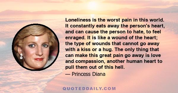 Loneliness is the worst pain in this world. It constantly eats away the person's heart, and can cause the person to hate, to feel enraged. It is like a wound of the heart; the type of wounds that cannot go away with a