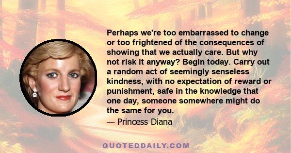 Perhaps we're too embarrassed to change or too frightened of the consequences of showing that we actually care. But why not risk it anyway? Begin today. Carry out a random act of seemingly senseless kindness, with no