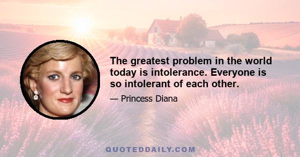 The greatest problem in the world today is intolerance. Everyone is so intolerant of each other.