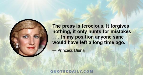 The press is ferocious. It forgives nothing, it only hunts for mistakes . . . In my position anyone sane would have left a long time ago.