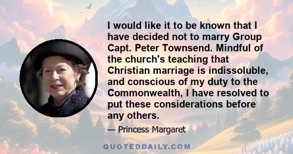 I would like it to be known that I have decided not to marry Group Capt. Peter Townsend. Mindful of the church's teaching that Christian marriage is indissoluble, and conscious of my duty to the Commonwealth, I have