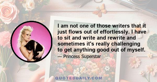 I am not one of those writers that it just flows out of effortlessly. I have to sit and write and rewrite and sometimes it's really challenging to get anything good out of myself.