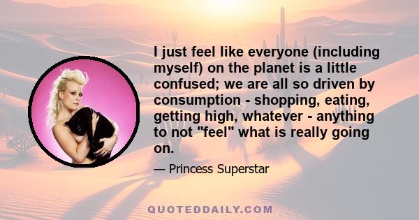 I just feel like everyone (including myself) on the planet is a little confused; we are all so driven by consumption - shopping, eating, getting high, whatever - anything to not feel what is really going on.