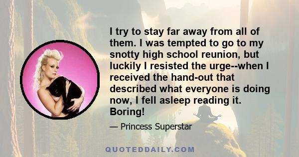 I try to stay far away from all of them. I was tempted to go to my snotty high school reunion, but luckily I resisted the urge--when I received the hand-out that described what everyone is doing now, I fell asleep