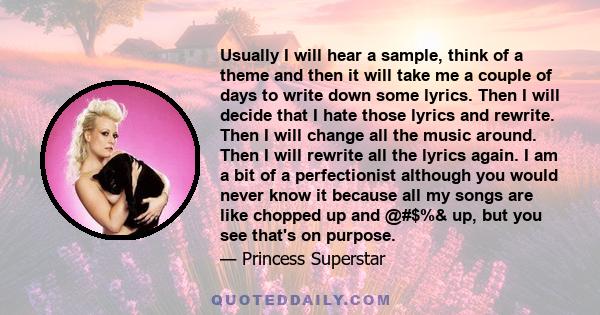 Usually I will hear a sample, think of a theme and then it will take me a couple of days to write down some lyrics. Then I will decide that I hate those lyrics and rewrite. Then I will change all the music around. Then