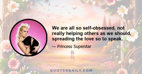 We are all so self-obsessed, not really helping others as we should, spreading the love so to speak.