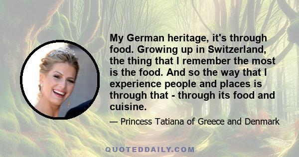 My German heritage, it's through food. Growing up in Switzerland, the thing that I remember the most is the food. And so the way that I experience people and places is through that - through its food and cuisine.