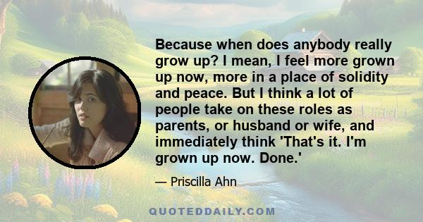 Because when does anybody really grow up? I mean, I feel more grown up now, more in a place of solidity and peace. But I think a lot of people take on these roles as parents, or husband or wife, and immediately think