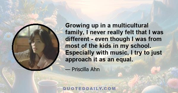 Growing up in a multicultural family, I never really felt that I was different - even though I was from most of the kids in my school. Especially with music, I try to just approach it as an equal.