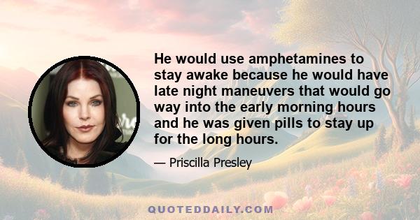 He would use amphetamines to stay awake because he would have late night maneuvers that would go way into the early morning hours and he was given pills to stay up for the long hours.