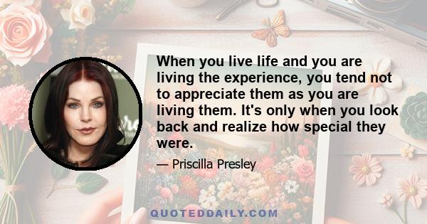 When you live life and you are living the experience, you tend not to appreciate them as you are living them. It's only when you look back and realize how special they were.