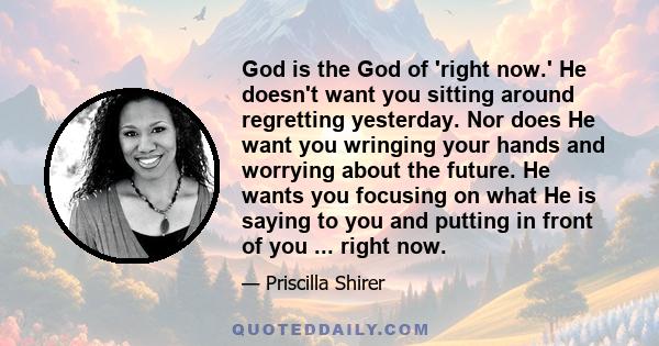 God is the God of 'right now.' He doesn't want you sitting around regretting yesterday. Nor does He want you wringing your hands and worrying about the future. He wants you focusing on what He is saying to you and