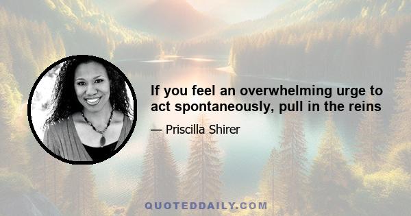 If you feel an overwhelming urge to act spontaneously, pull in the reins