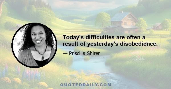 Today's difficulties are often a result of yesterday's disobedience.